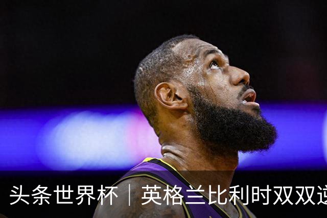 头条世界杯｜英格兰比利时双双逆转：落后不可怕，谁菜谁尴尬