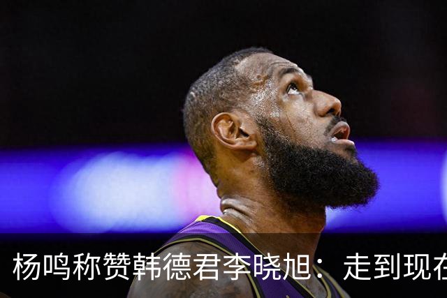 杨鸣称赞韩德君李晓旭：走到现在他们功不可没